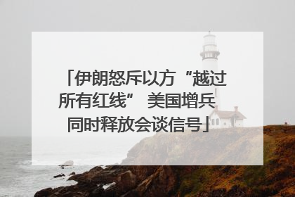 伊朗怒斥以方“越过所有红线” 美国增兵同时释放会谈信号