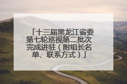 十三届黑龙江省委第七轮巡视第二批次完成进驻（附组长名单、联系方式）