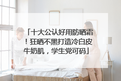 十大公认好用防晒霜！狂晒不黑打造冷白皮牛奶肌，学生党可码