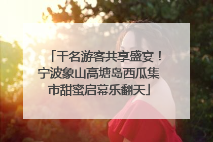 千名游客共享盛宴！宁波象山高塘岛西瓜集市甜蜜启幕乐翻天