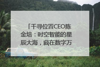 千寻位置CEO陈金培：时空智能的星辰大海，藏在数字万象与人间烟火中