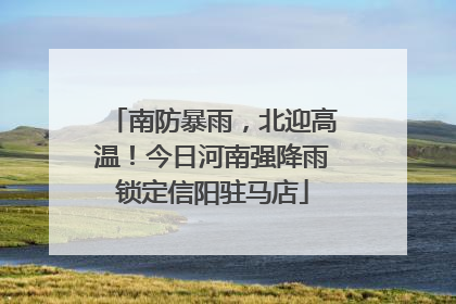 南防暴雨，北迎高温！今日河南强降雨锁定信阳驻马店