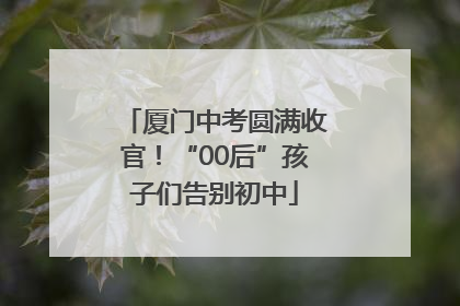 厦门中考圆满收官！“00后”孩子们告别初中