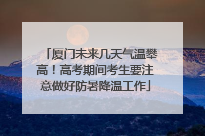 厦门未来几天气温攀高！高考期间考生要注意做好防暑降温工作