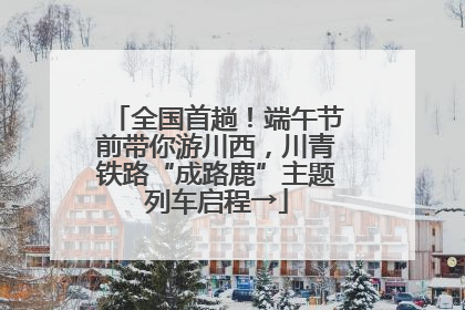 全国首趟！端午节前带你游川西，川青铁路“成路鹿”主题列车启程→