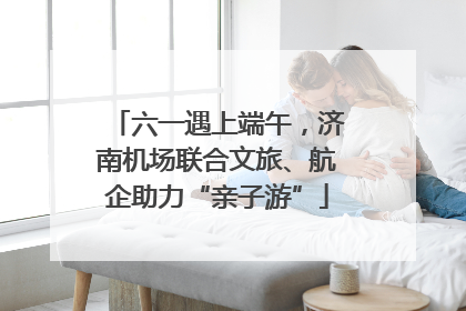 六一遇上端午，济南机场联合文旅、航企助力“亲子游”