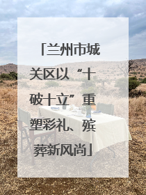 兰州市城关区以“十破十立”重塑彩礼、殡葬新风尚