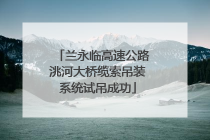 兰永临高速公路洮河大桥缆索吊装系统试吊成功