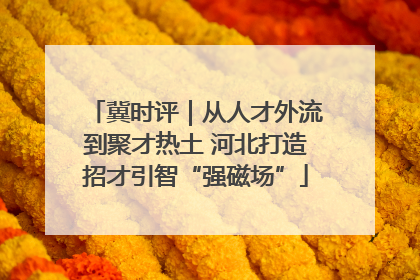 冀时评｜从人才外流到聚才热土 河北打造招才引智“强磁场”