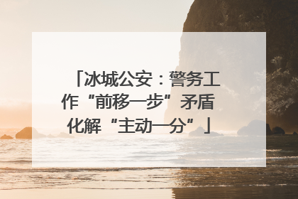 冰城公安：警务工作“前移一步”矛盾化解“主动一分”