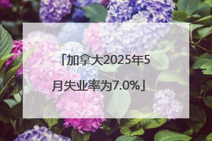 加拿大2025年5月失业率为7.0%
