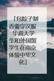 包粽子制香囊穿汉服 华裔大学生和外国留学生在南京体验中华文化