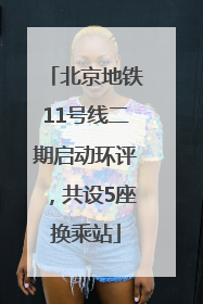 北京地铁11号线二期启动环评，共设5座换乘站