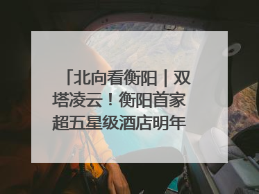 北向看衡阳｜双塔凌云！衡阳首家超五星级酒店明年6月开业