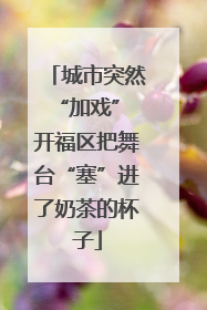城市突然“加戏” 开福区把舞台“塞”进了奶茶的杯子