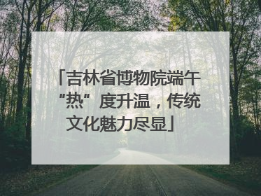 吉林省博物院端午“热”度升温，传统文化魅力尽显