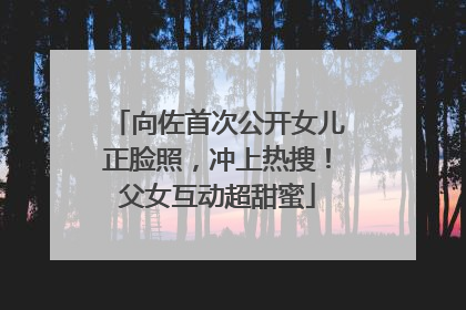 向佐首次公开女儿正脸照，冲上热搜！父女互动超甜蜜