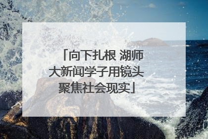 向下扎根 湖师大新闻学子用镜头聚焦社会现实