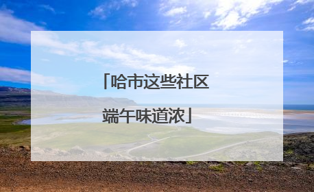 哈市这些社区端午味道浓