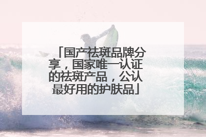 国产祛斑品牌分享，国家唯一认证的祛斑产品，公认最好用的护肤品