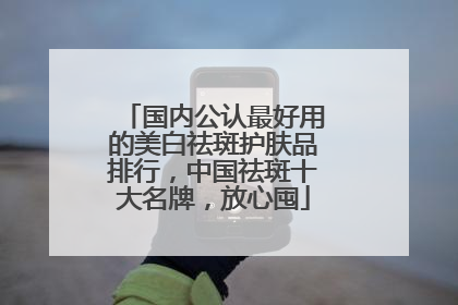 国内公认最好用的美白祛斑护肤品排行，中国祛斑十大名牌，放心囤