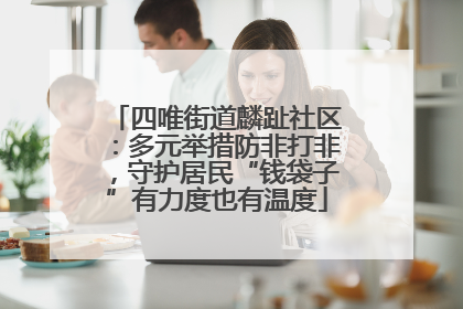 四唯街道麟趾社区：多元举措防非打非，守护居民“钱袋子”有力度也有温度