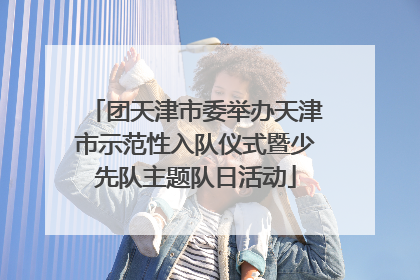 团天津市委举办天津市示范性入队仪式暨少先队主题队日活动