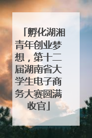孵化湖湘青年创业梦想，第十二届湖南省大学生电子商务大赛圆满收官