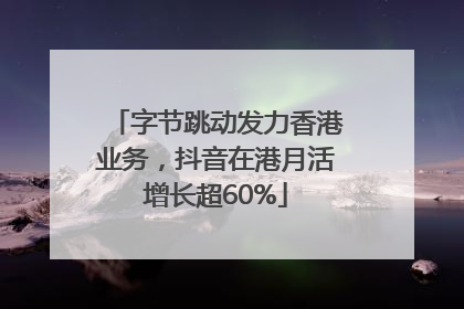 字节跳动发力香港业务，抖音在港月活增长超60%