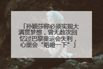 孙颖莎称必须实现大满贯梦想，曾无数次回忆过巴黎奥运会失利，心里会“咯噔一下”