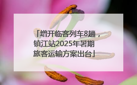 增开临客列车8趟，镇江站2025年暑期旅客运输方案出台