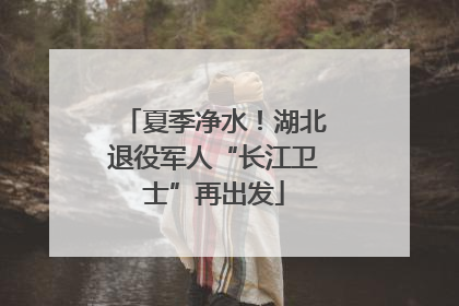 夏季净水！湖北退役军人“长江卫士”再出发