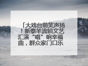 大戏台前笑声扬！新泰羊流镇文艺汇演“唱”响幸福曲，群众家门口乐享“文化大餐”