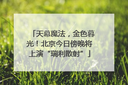 天幕魔法，金色暮光！北京今日傍晚将上演“瑞利散射”