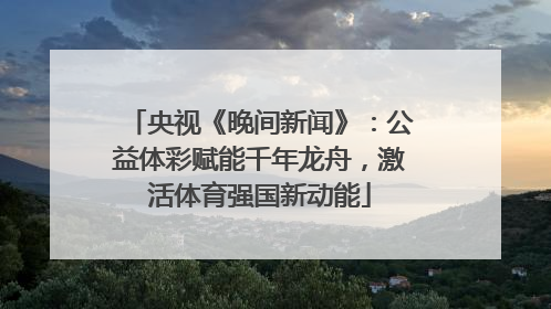 央视《晚间新闻》：公益体彩赋能千年龙舟，激活体育强国新动能