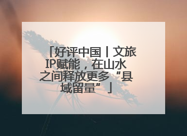好评中国丨文旅IP赋能，在山水之间释放更多“县域留量”