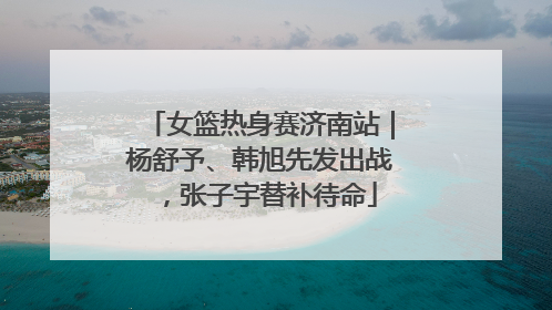 女篮热身赛济南站｜杨舒予、韩旭先发出战，张子宇替补待命