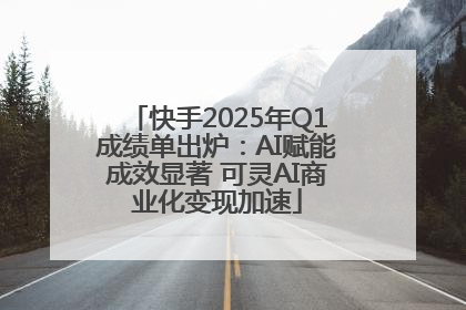 快手2025年Q1成绩单出炉：AI赋能成效显著 可灵AI商业化变现加速
