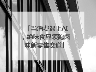 当消费遇上AI，绝味食品领跑卤味新零售赛道