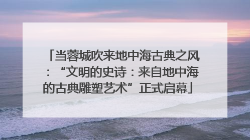 当蓉城吹来地中海古典之风：“文明的史诗：来自地中海的古典雕塑艺术”正式启幕