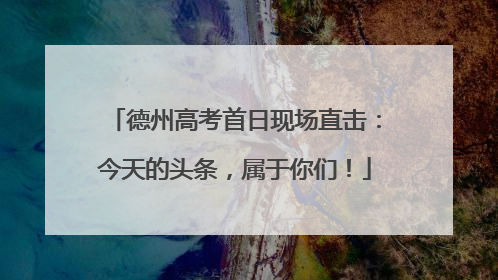 德州高考首日现场直击：今天的头条，属于你们！