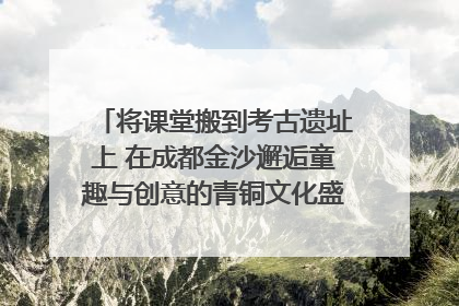 将课堂搬到考古遗址上 在成都金沙邂逅童趣与创意的青铜文化盛宴｜文化中国行