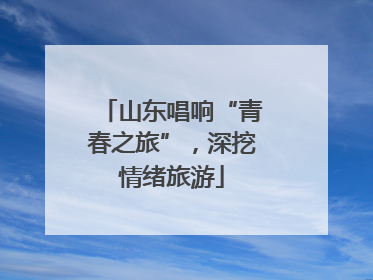 山东唱响“青春之旅”，深挖情绪旅游