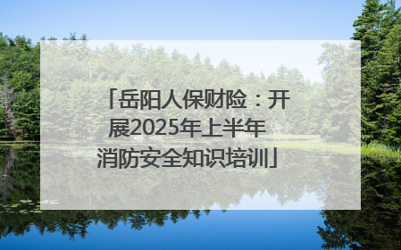 岳阳人保财险：开展2025年上半年消防安全知识培训