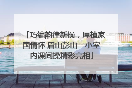 巧编韵律新操，厚植家国情怀 眉山彭山一小室内课间操精彩亮相