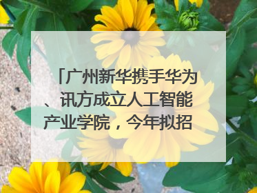 广州新华携手华为、讯方成立人工智能产业学院，今年拟招生150人