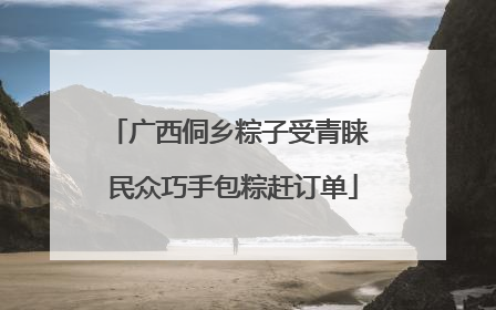 广西侗乡粽子受青睐 民众巧手包粽赶订单