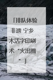 排队体验非遗 宁乡木活字印刷术“火出圈”