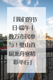 我们的节日·端午丨数万市民参与！璧山首届龙舟赛精彩举行