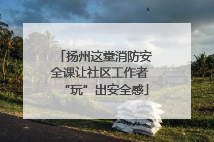 扬州这堂消防安全课让社区工作者“玩”出安全感